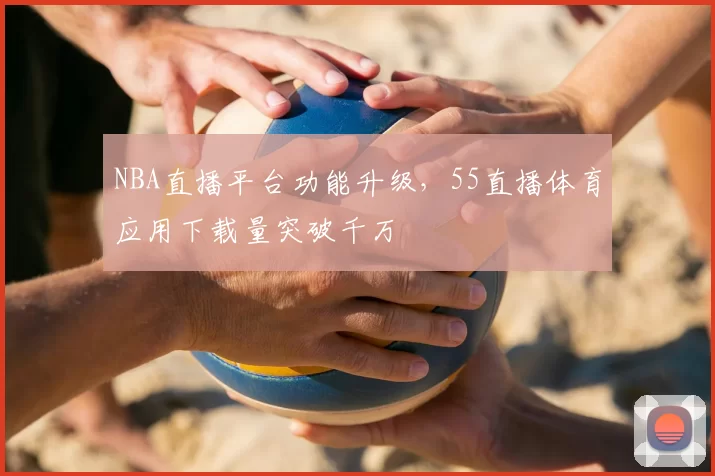 NBA直播平台功能升级，55直播体育应用下载量突破千万