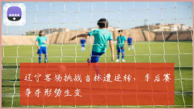 辽宁客场挑战吉林遭逆转,季后赛争夺形势生变