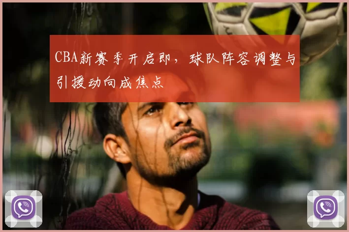 CBA新赛季开启即,球队阵容调整与引援动向成焦点