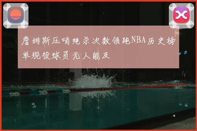 詹姆斯压哨绝杀次数领跑NBA历史榜单现役球员无人能及