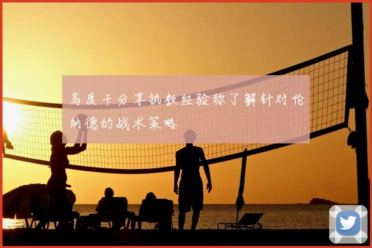 乌度卡分享执教经验称了解针对伦纳德的战术策略