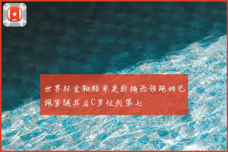 世界杯金靴赔率更新梅西领跑姆巴佩紧随其后C罗位列第七