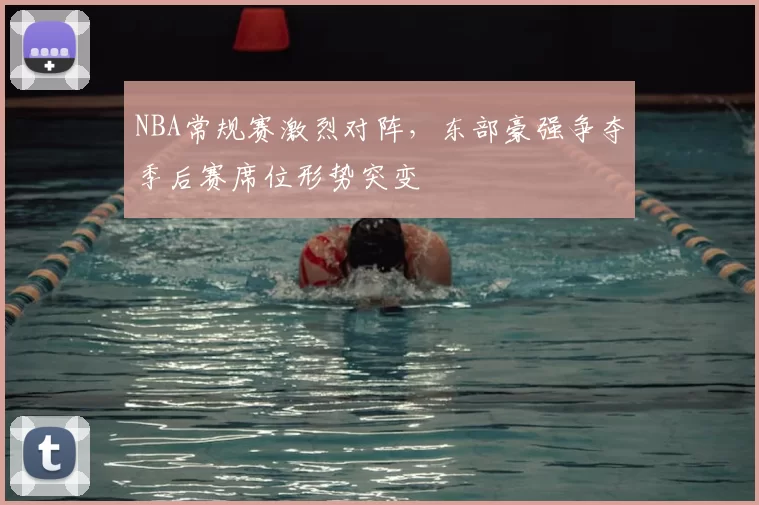 NBA常规赛激烈对阵，东部豪强争夺季后赛席位形势突变