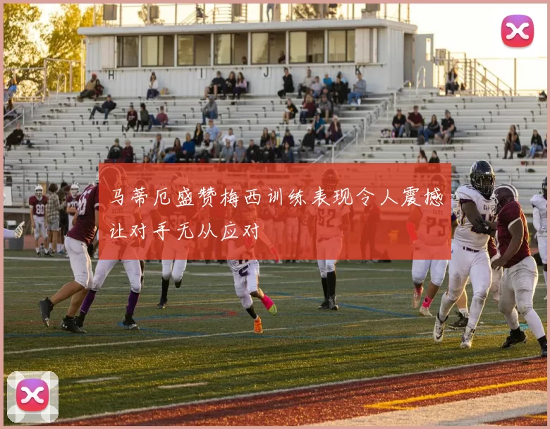 马蒂厄盛赞梅西训练表现令人震撼让对手无从应对