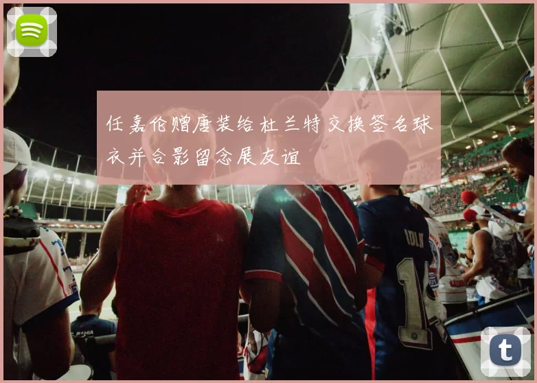 任嘉伦赠唐装给杜兰特交换签名球衣并合影留念展友谊