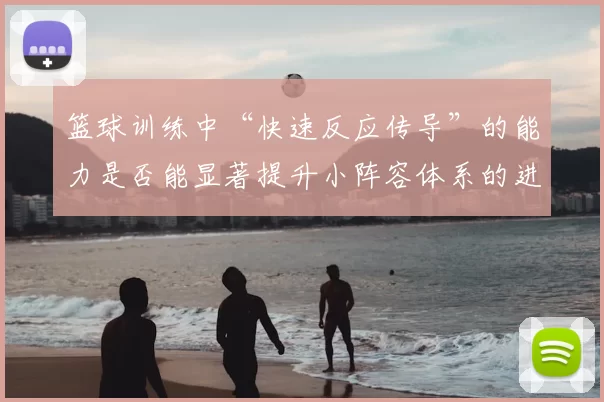 篮球训练中“快速反应传导”的能力是否能显著提升小阵容体系的进攻效率
