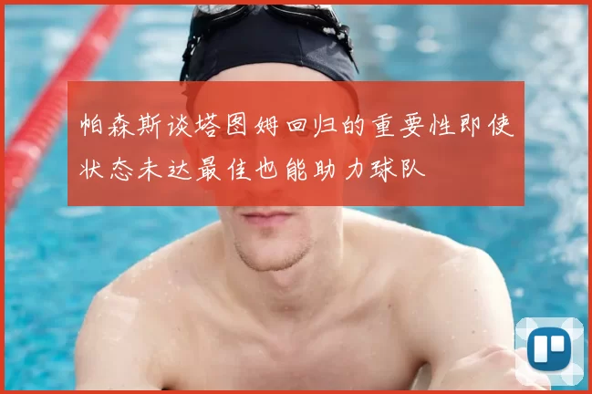 帕森斯谈塔图姆回归的重要性即使状态未达最佳也能助力球队