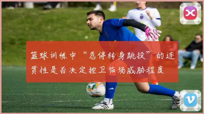 篮球训练中“急停转身跳投”的连贯性是否决定控卫临场威胁程度