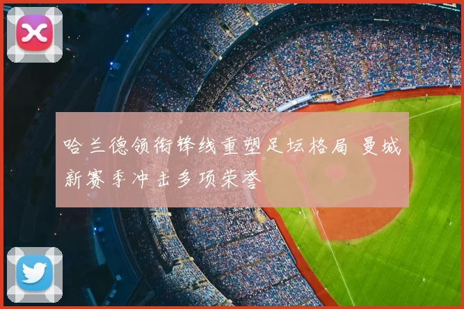 哈兰德领衔锋线重塑足坛格局 曼城新赛季冲击多项荣誉