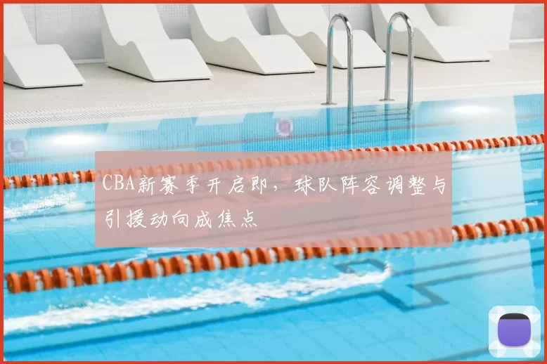 CBA新赛季开启即,球队阵容调整与引援动向成焦点