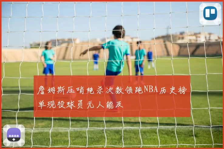 詹姆斯压哨绝杀次数领跑NBA历史榜单现役球员无人能及