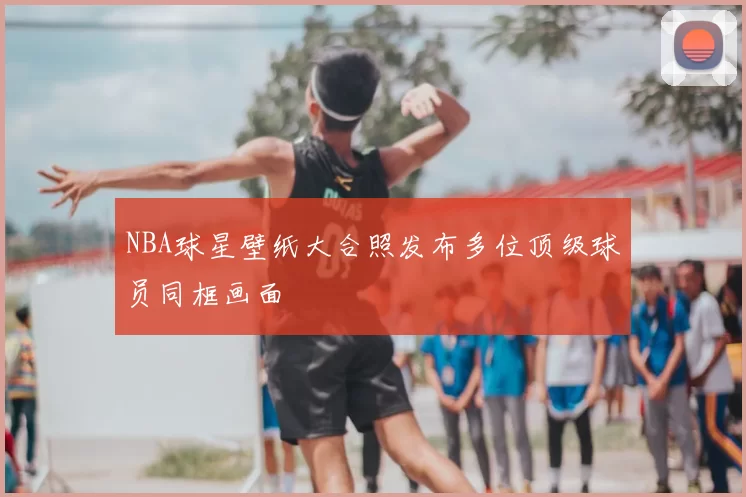 NBA球星壁纸大合照发布多位顶级球员同框画面