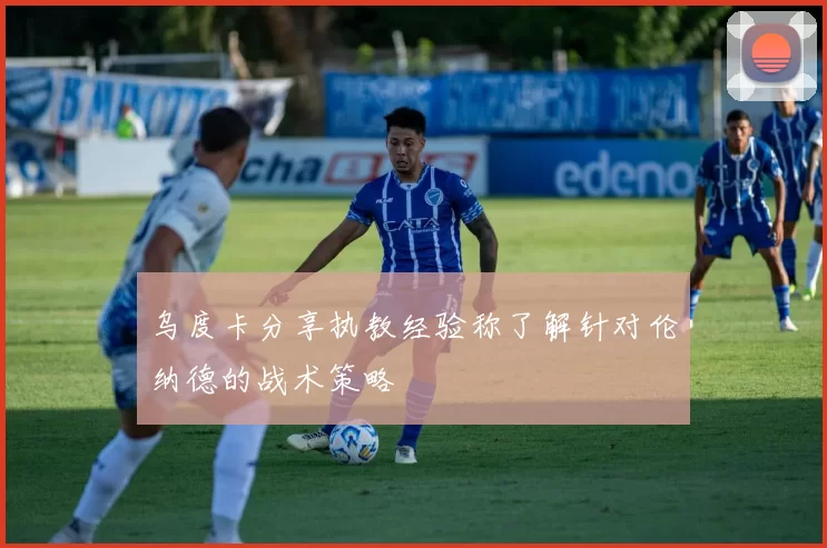 乌度卡分享执教经验称了解针对伦纳德的战术策略