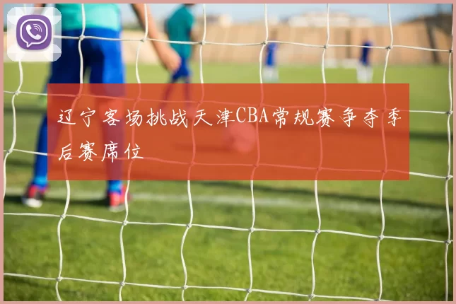 辽宁客场挑战天津CBA常规赛争夺季后赛席位
