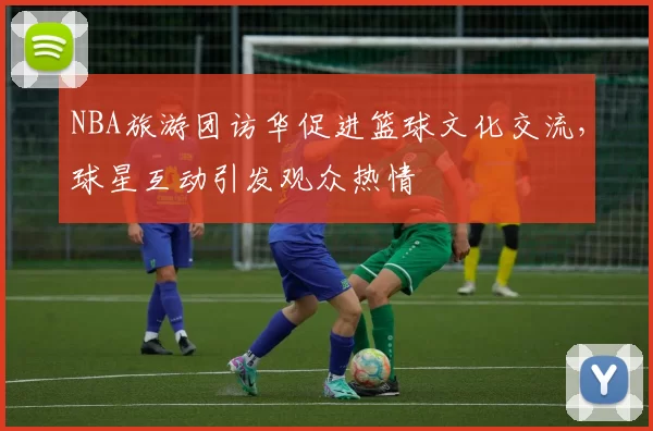 NBA旅游团访华促进篮球文化交流,球星互动引发观众热情