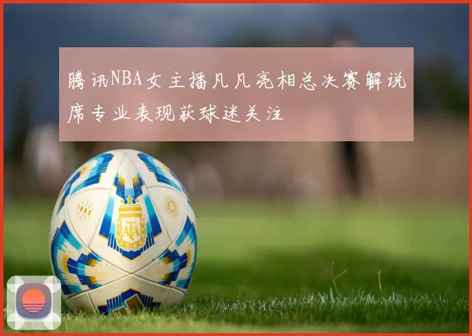 腾讯NBA女主播凡凡亮相总决赛解说席专业表现获球迷关注
