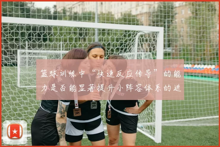 篮球训练中“快速反应传导”的能力是否能显著提升小阵容体系的进攻效率
