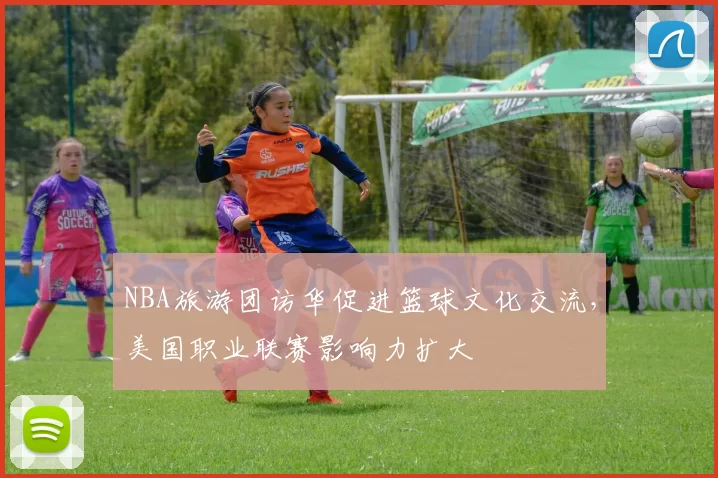 NBA旅游团访华促进篮球文化交流,美国职业联赛影响力扩大