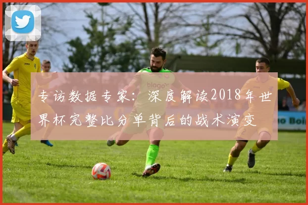 专访数据专家:深度解读2018年世界杯完整比分单背后的战术演变