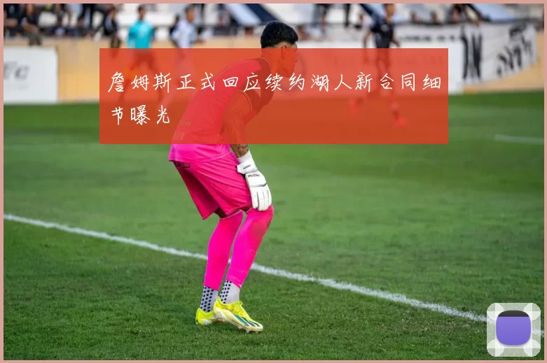 詹姆斯正式回应续约湖人新合同细节曝光