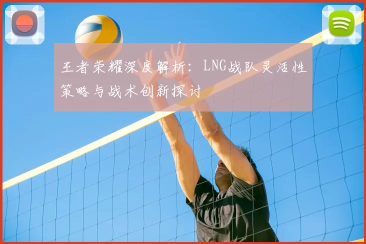 王者荣耀深度解析:LNG战队灵活性策略与战术创新探讨