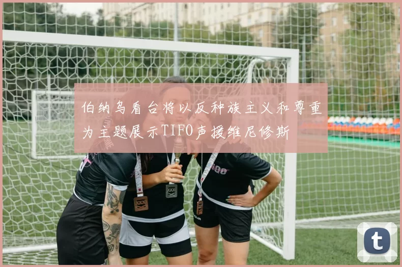 伯纳乌看台将以反种族主义和尊重为主题展示TIFO声援维尼修斯
