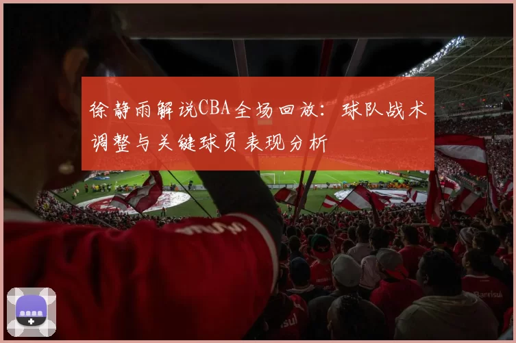 徐静雨解说CBA全场回放：球队战术调整与关键球员表现分析