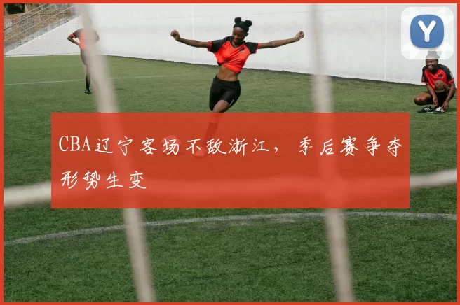 CBA辽宁客场不敌浙江，季后赛争夺形势生变