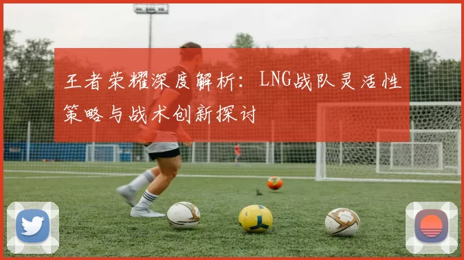 王者荣耀深度解析：LNG战队灵活性策略与战术创新探讨