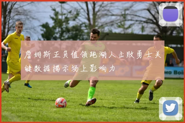 詹姆斯正负值领跑湖人击败勇士关键数据揭示场上影响力
