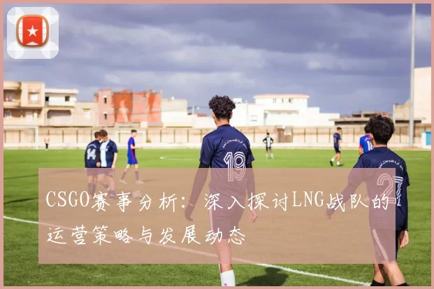 CSGO赛事分析:深入探讨LNG战队的运营策略与发展动态